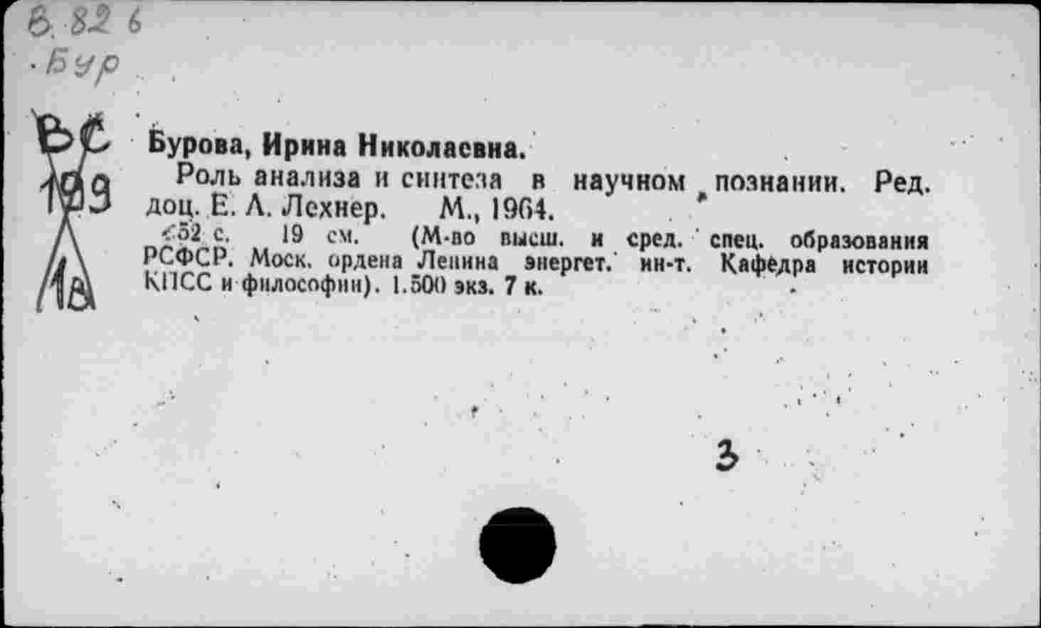 ﻿Бурова, Ирина Николаевна.
Роль анализа и синтеза н научном познании. Ред. доц. Е. Л. Лехнер. М., 1964.
<52 с. 19 см. (М-по высш, и сред. спец, образования РСФСР. Моск, ордена Лепина энергет. ин-т. Кафедра истории КПСС и философии). 1.500 экз. 7 к.